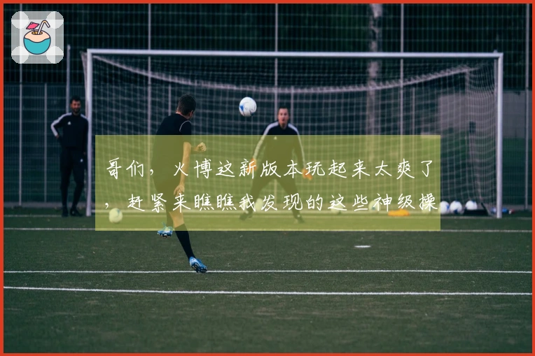 哥们，火博这新版本玩起来太爽了，赶紧来瞧瞧我发现的这些神级操作！