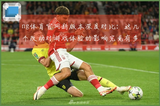 ng体育官网新版本深度对比：这几个改动对游戏体验的影响究竟有多大？