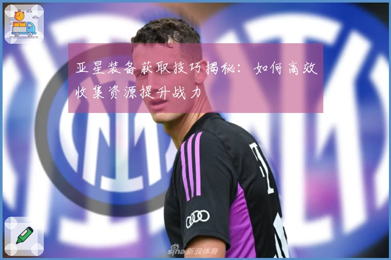 亚星装备获取技巧揭秘：如何高效收集资源提升战力