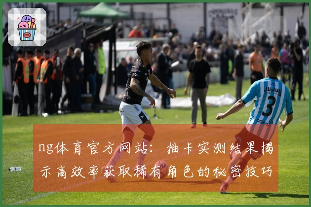 ng体育官方网站：抽卡实测结果揭示高效率获取稀有角色的秘密技巧