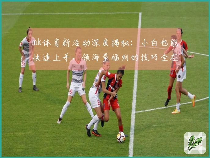 mk体育新活动深度揭秘：小白也能快速上手，领海量福利的技巧全在这儿！