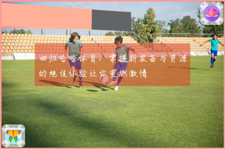 回归哈哈体育，掌握新装备与资源的绝佳体验让你重燃激情