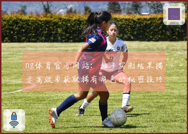 ng体育官方网站：抽卡实测结果揭示高效率获取稀有角色的秘密技巧