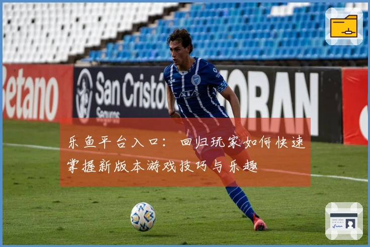 乐鱼平台入口：回归玩家如何快速掌握新版本游戏技巧与乐趣