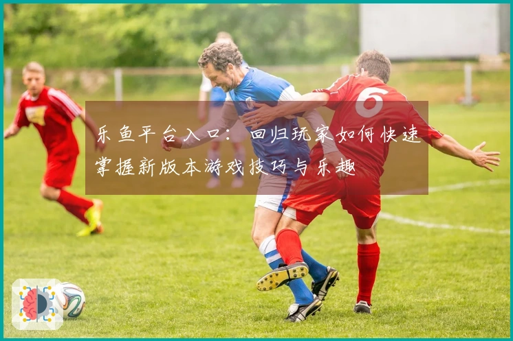 乐鱼平台入口：回归玩家如何快速掌握新版本游戏技巧与乐趣